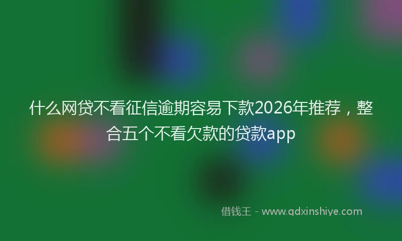什么网贷不看征信逾期容易下款2026年推荐，整合五个不看欠款的贷款app
