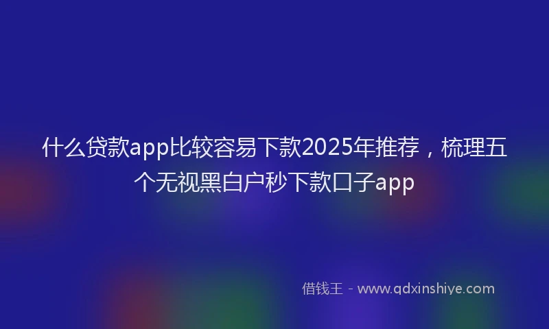 什么贷款app比较容易下款2025年推荐，梳理五个无视黑白户秒下款口子app