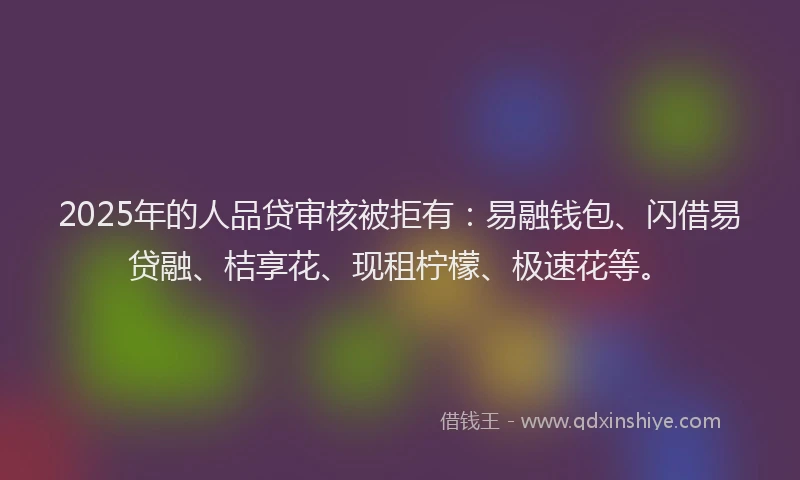 2025年的人品贷审核被拒有:易融钱包、闪借易贷融、桔享花、现租柠檬、极速花等。