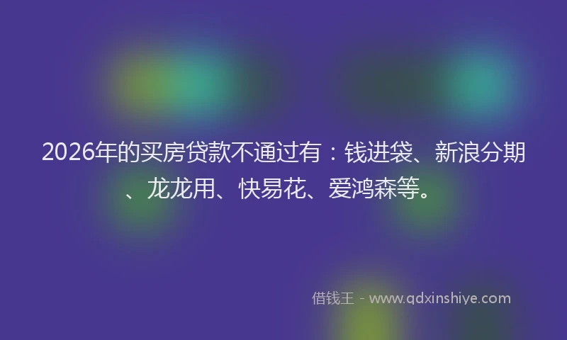 2026年的买房贷款不通过有:钱进袋、新浪分期、龙龙用、快易花、爱鸿森等。