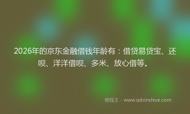 2026年的京东金融借钱年龄有：借贷易贷宝、还呗、洋洋借呗、多米、放心借等。