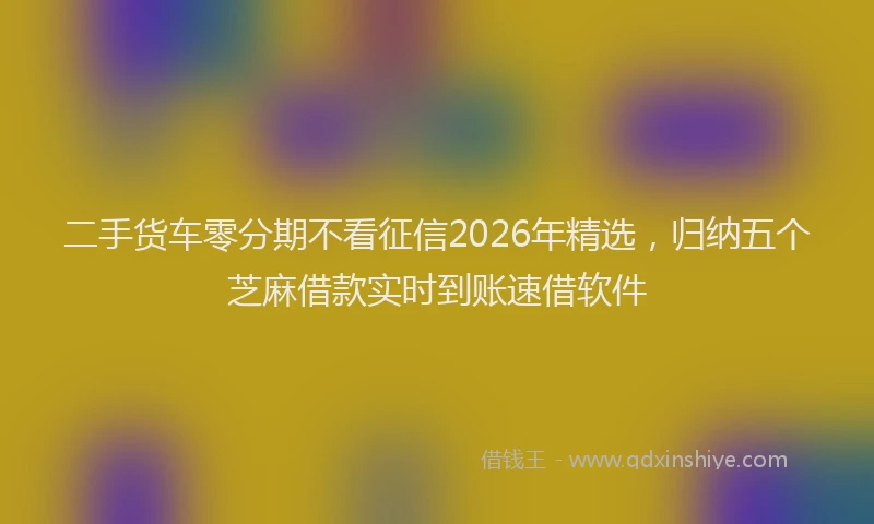 二手货车零分期不看征信2026年精选，归纳五个芝麻借款实时到账速借软件