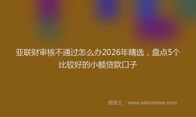 亚联财审核不通过怎么办2026年精选，盘点5个比较好的小额贷款口子