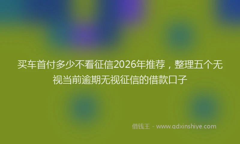 买车首付多少不看征信2026年推荐，整理五个无视当前逾期无视征信的借款口子