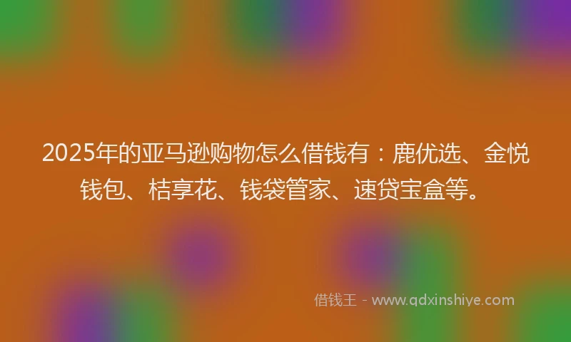 2025年的亚马逊购物怎么借钱有：鹿优选、金悦钱包、桔享花、钱袋管家、速贷宝盒等。