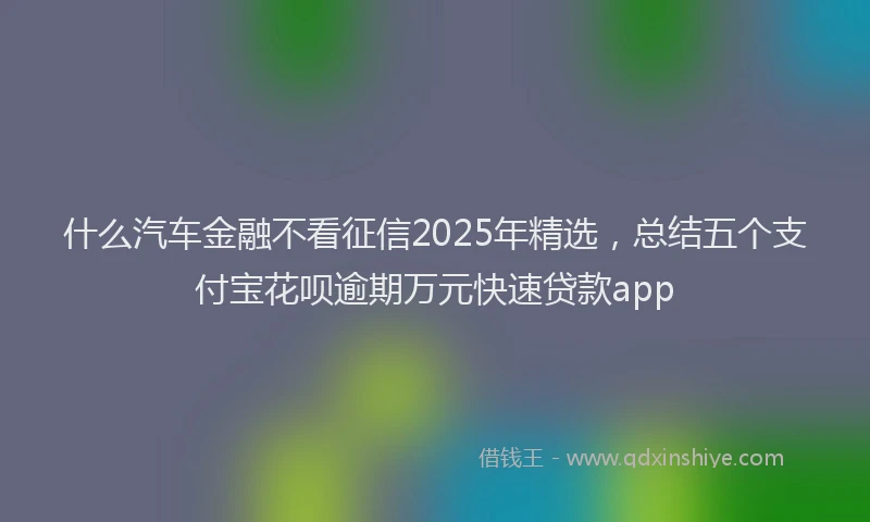 什么汽车金融不看征信2025年精选，总结五个支付宝花呗逾期万元快速贷款app