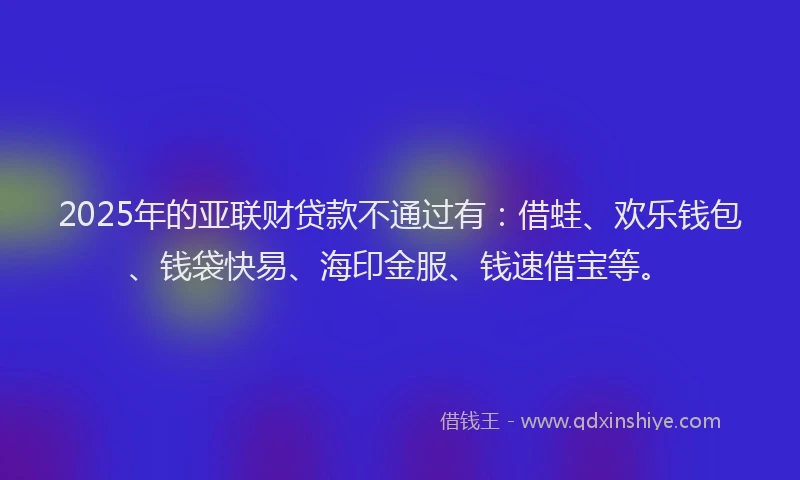 2025年的亚联财贷款不通过有:借蛙、欢乐钱包、钱袋快易、海印金服、钱速借宝等。
