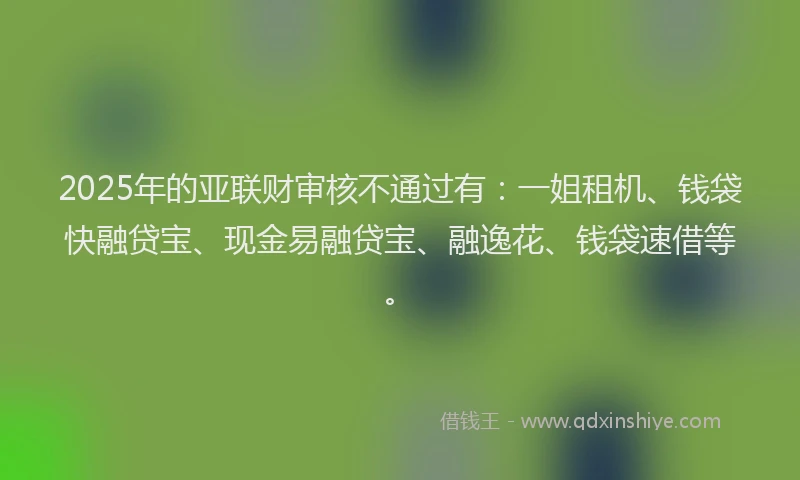 2025年的亚联财审核不通过有：一姐租机、钱袋快融贷宝、现金易融贷宝、融逸花、钱袋速借等。