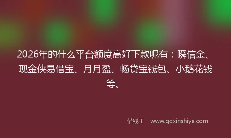 2026年的什么平台额度高好下款呢有:瞬信金、现金侠易借宝、月月盈、畅贷宝钱包、小鹅花钱等。
