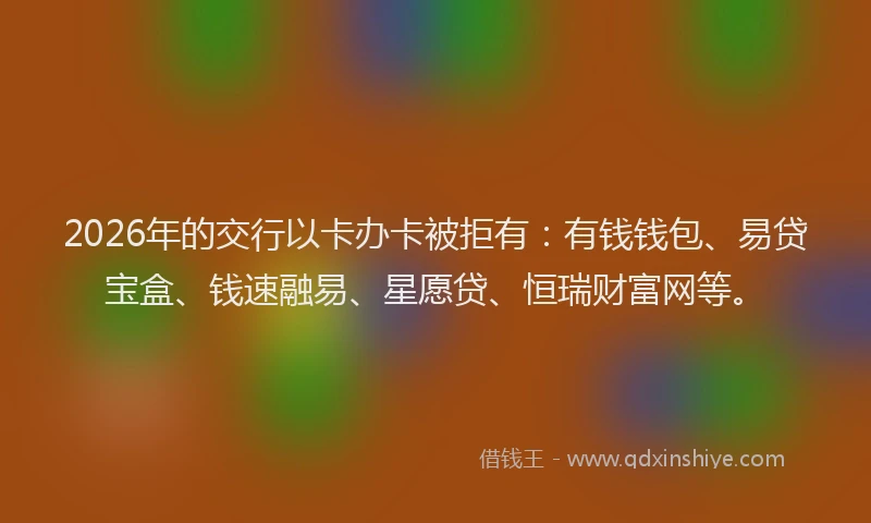 2026年的交行以卡办卡被拒有：有钱钱包、易贷宝盒、钱速融易、星愿贷、恒瑞财富网等。