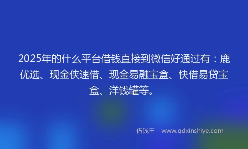 2025年的什么平台借钱直接到微信好通过有：鹿优选、现金侠速借、现金易融宝盒、快借易贷宝盒、洋钱罐等。