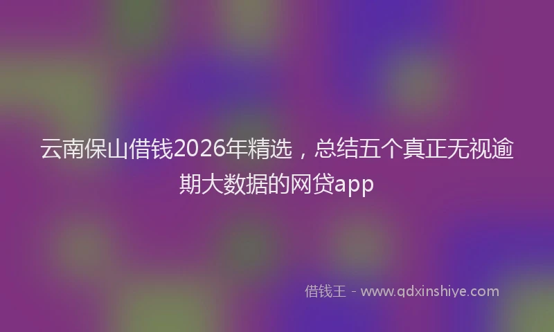 云南保山借钱2026年精选，总结五个真正无视逾期大数据的网贷app