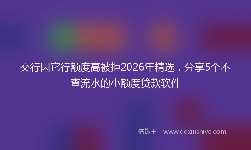 交行因它行额度高被拒2026年精选，分享5个不查流水的小额度贷款软件
