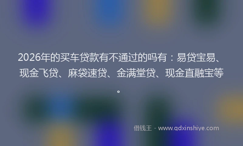 2026年的买车贷款有不通过的吗有：易贷宝易、现金飞贷、麻袋速贷、金满堂贷、现金直融宝等。
