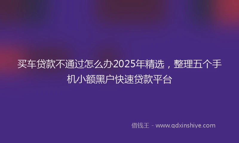 买车贷款不通过怎么办2025年精选，整理五个手机小额黑户快速贷款平台