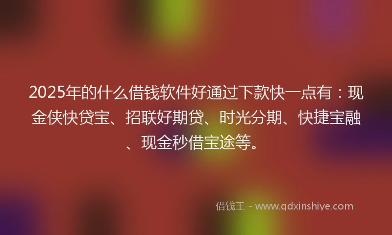 2025年的什么借钱软件好通过下款快一点有：现金侠快贷宝、招联好期贷、时光分期、快捷宝融、现金秒借宝途等。
