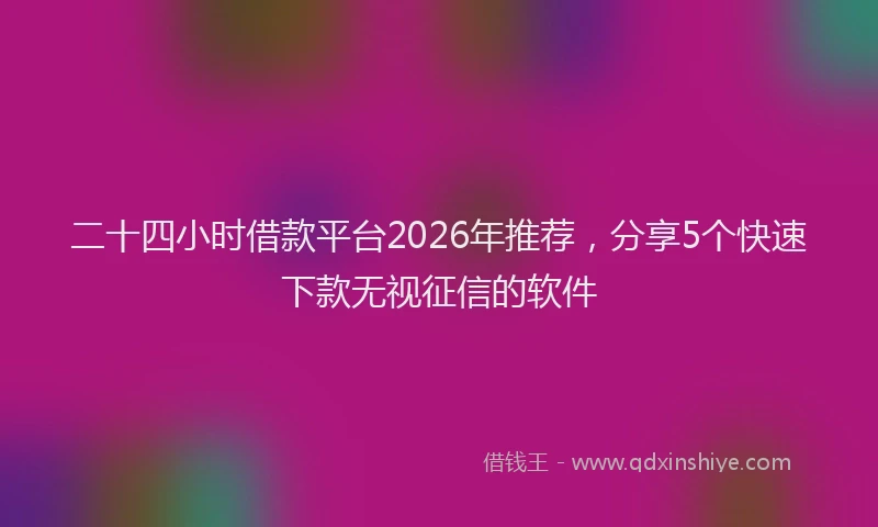 二十四小时借款平台2026年推荐，分享5个快速下款无视征信的软件