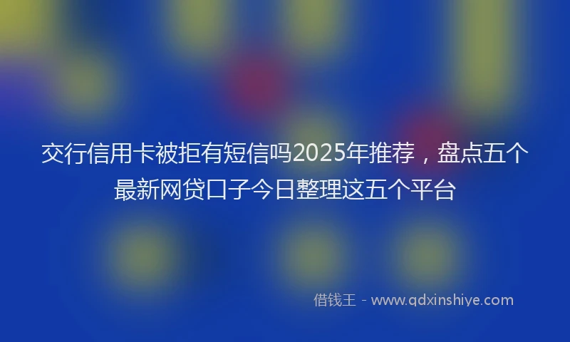 交行信用卡被拒有短信吗2025年推荐，盘点五个最新网贷口子今日整理这五个平台