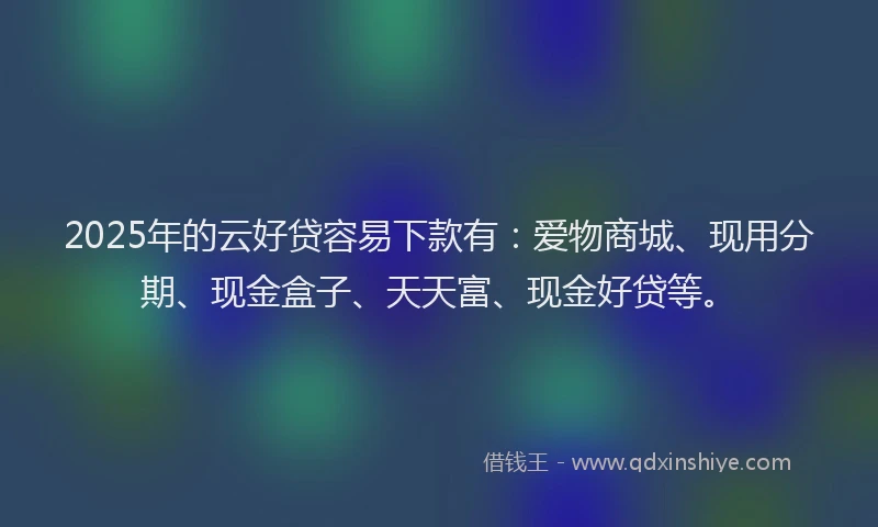 2025年的云好贷容易下款有：爱物商城、现用分期、现金盒子、天天富、现金好贷等。