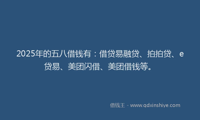 2025年的五八借钱有：借贷易融贷、拍拍贷、e贷易、美团闪借、美团借钱等。