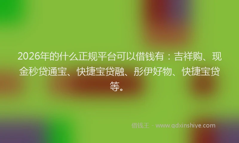 2026年的什么正规平台可以借钱有：吉祥购、现金秒贷通宝、快捷宝贷融、彤伊好物、快捷宝贷等。
