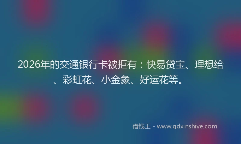2026年的交通银行卡被拒有：快易贷宝、理想给、彩虹花、小金象、好运花等。