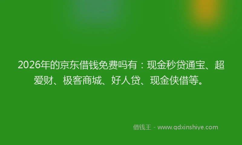 2026年的京东借钱免费吗有：现金秒贷通宝、超爱财、极客商城、好人贷、现金侠借等。