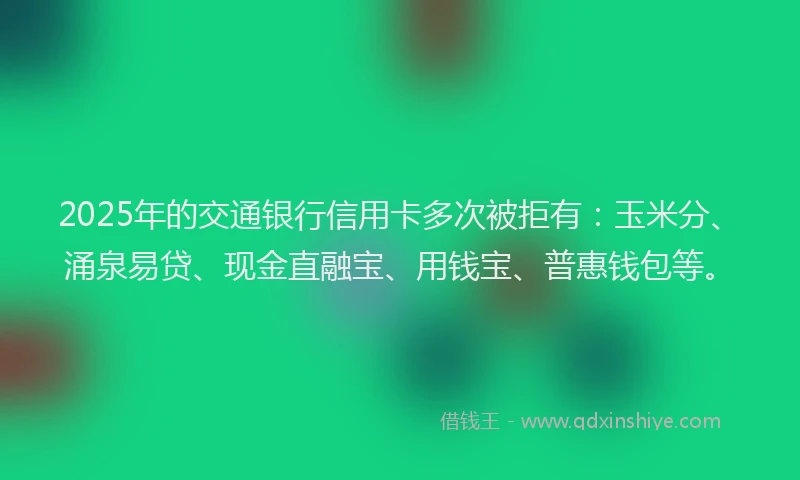 2025年的交通银行信用卡多次被拒有：玉米分、涌泉易贷、现金直融宝、用钱宝、普惠钱包等。