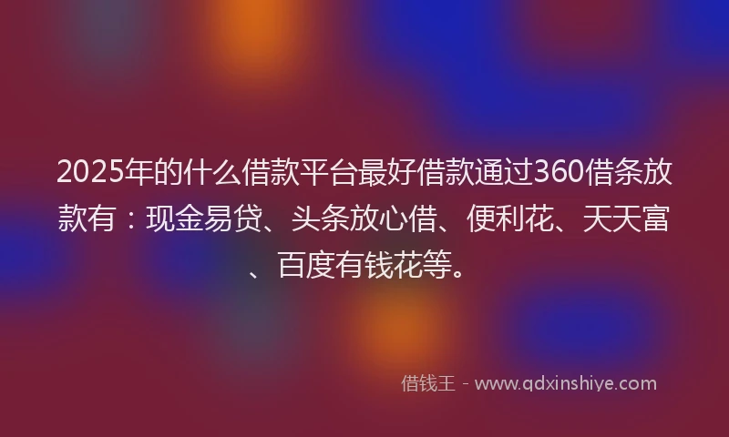 2025年的什么借款平台最好借款通过360借条放款有：现金易贷、头条放心借、便利花、天天富、百度有钱花等。