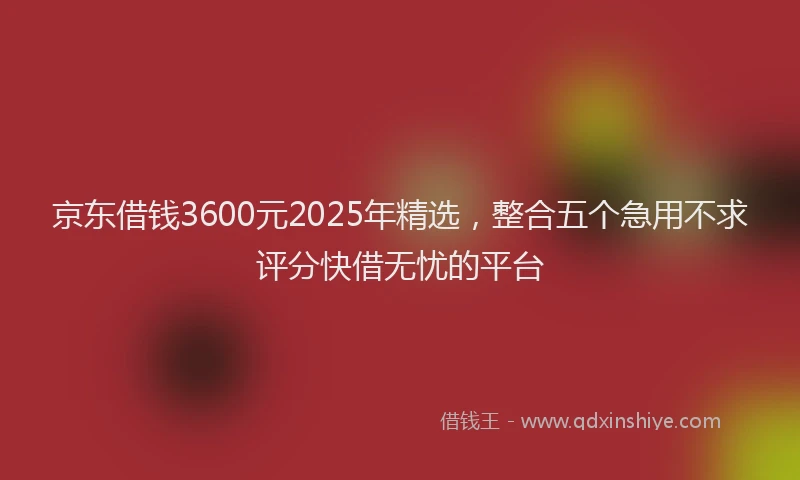 京东借钱3600元2025年精选，整合五个急用不求评分快借无忧的平台