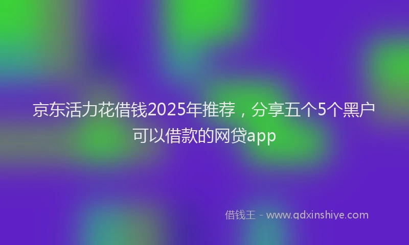 京东活力花借钱2025年推荐，分享五个5个黑户可以借款的网贷app