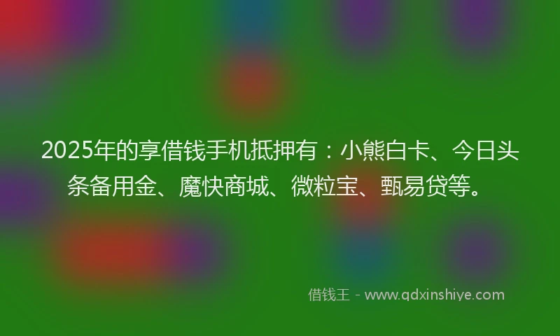 2025年的享借钱手机抵押有:小熊白卡、今日头条备用金、魔快商城、微粒宝、甄易贷等。