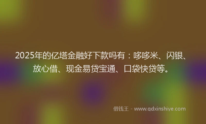 2025年的亿塔金融好下款吗有：哆哆米、闪银、放心借、现金易贷宝通、口袋快贷等。