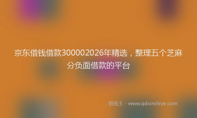京东借钱借款300002026年精选，整理五个芝麻分负面借款的平台