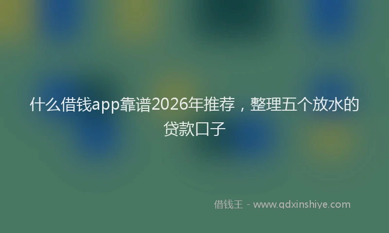 什么借钱app靠谱2026年推荐，整理五个放水的贷款口子