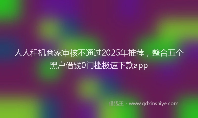 人人租机商家审核不通过2025年推荐，整合五个黑户借钱0门槛极速下款app