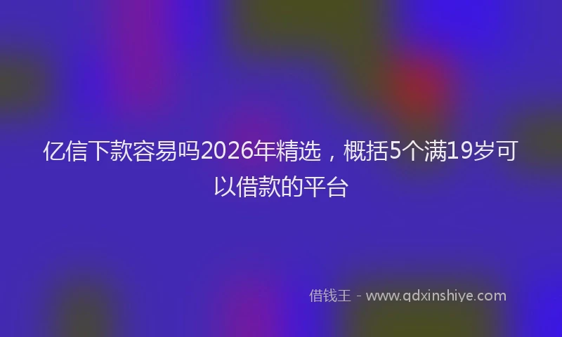 亿信下款容易吗2026年精选，概括5个满19岁可以借款的平台