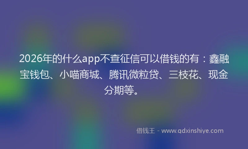 2026年的什么app不查征信可以借钱的有：鑫融宝钱包、小喵商城、腾讯微粒贷、三枝花、现金分期等。