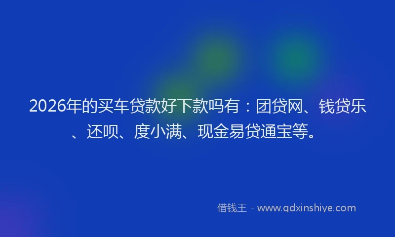 2026年的买车贷款好下款吗有：团贷网、钱贷乐、还呗、度小满、现金易贷通宝等。