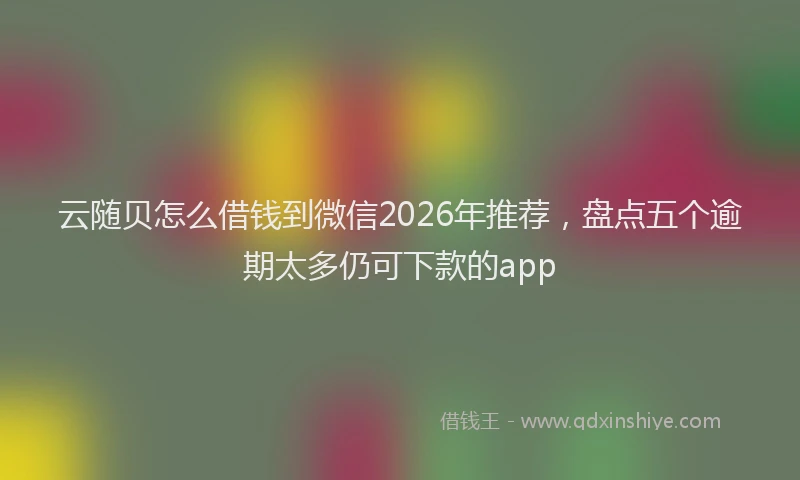 云随贝怎么借钱到微信2026年推荐，盘点五个逾期太多仍可下款的app