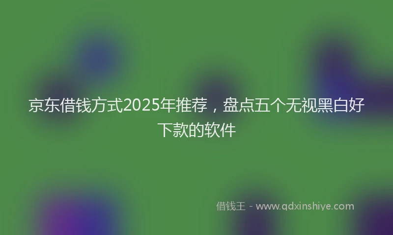 京东借钱方式2025年推荐，盘点五个无视黑白好下款的软件
