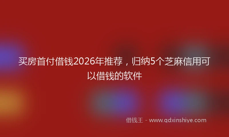 买房首付借钱2026年推荐，归纳5个芝麻信用可以借钱的软件