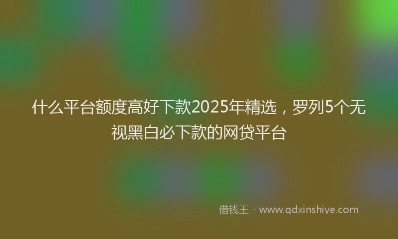 什么平台额度高好下款2025年精选，罗列5个无视黑白必下款的网贷平台