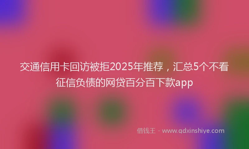 交通信用卡回访被拒2025年推荐，汇总5个不看征信负债的网贷百分百下款app
