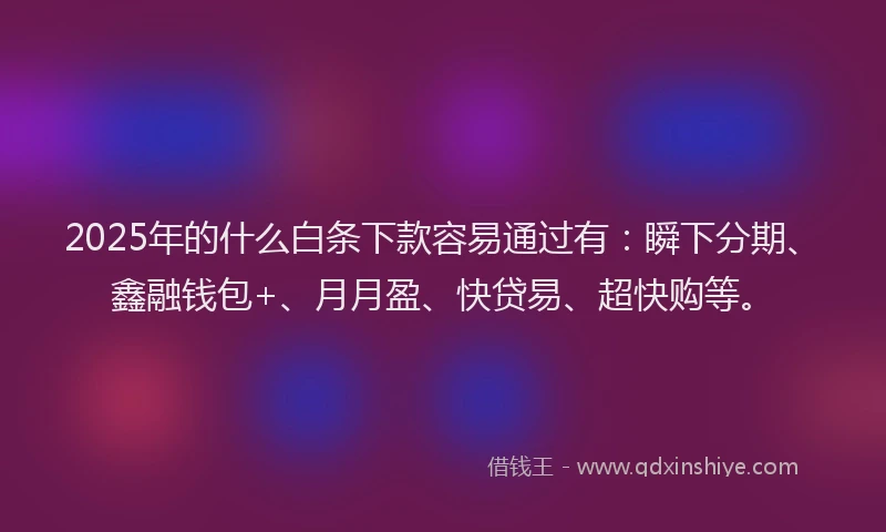 2025年的什么白条下款容易通过有：瞬下分期、鑫融钱包+、月月盈、快贷易、超快购等。