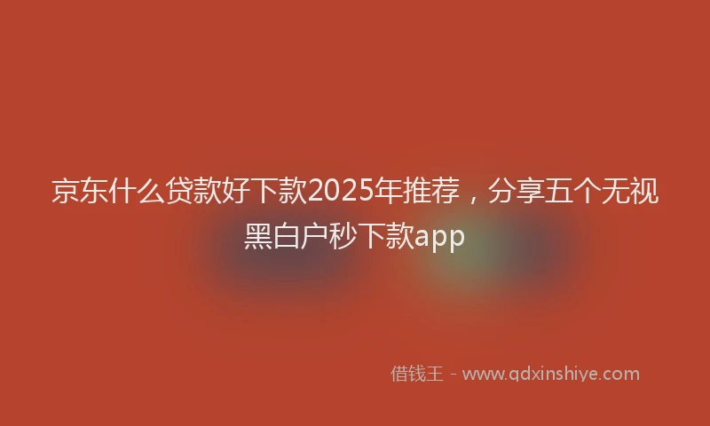 京东什么贷款好下款2025年推荐，分享五个无视黑白户秒下款app