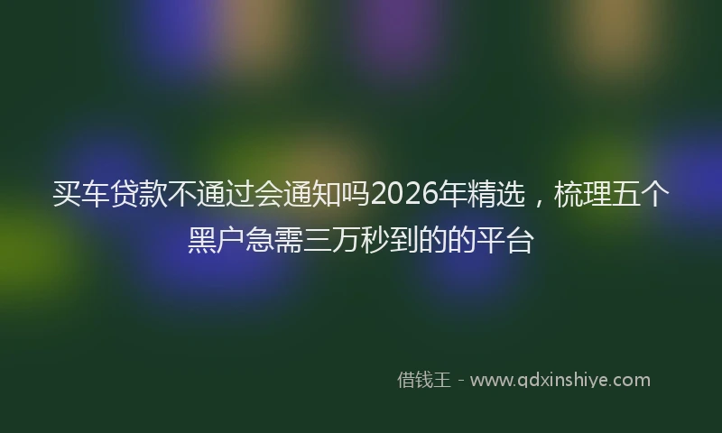 买车贷款不通过会通知吗2026年精选，梳理五个黑户急需三万秒到的的平台