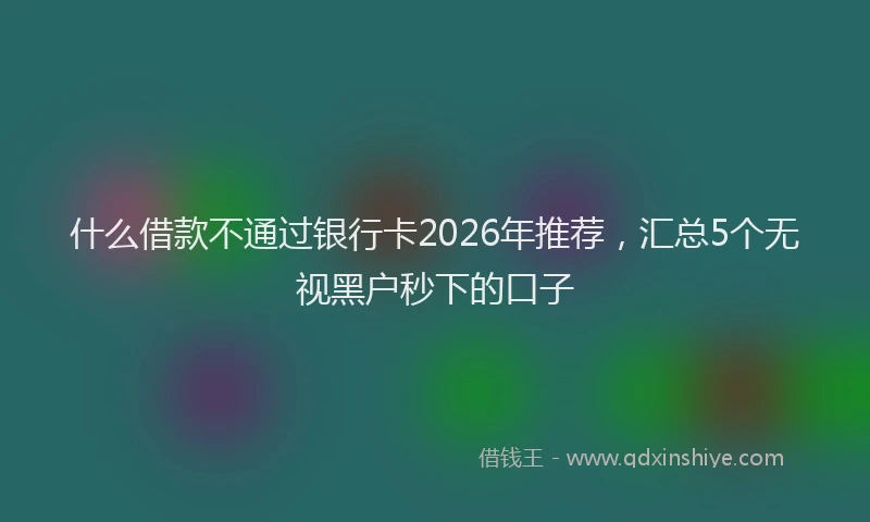 什么借款不通过银行卡2026年推荐，汇总5个无视黑户秒下的口子