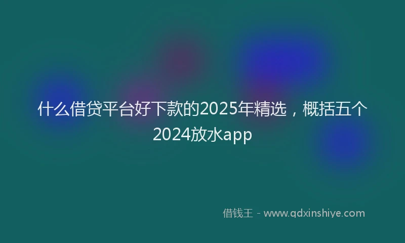 什么借贷平台好下款的2025年精选，概括五个2024放水app