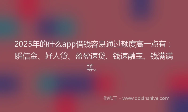 2025年的什么app借钱容易通过额度高一点有：瞬信金、好人贷、盈盈速贷、钱速融宝、钱满满等。